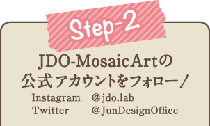 2.JDO-MosaicArtの公式アカウント Instagram（@jdo.lab）Twitter（@jundesignoffice）をフォロー