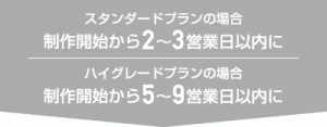 ［スタンダードプランの場合］制作開始から2〜3営業日以内に［ハイグレードプランの場合］制作開始から5〜9営業日以内に